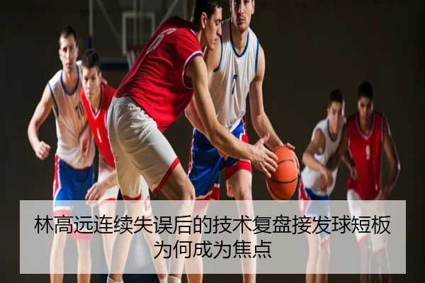林高远连续失误后的技术复盘接发球短板为何成为焦点