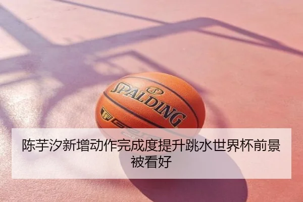 陈芋汐新增动作完成度提升跳水世界杯前景被看好