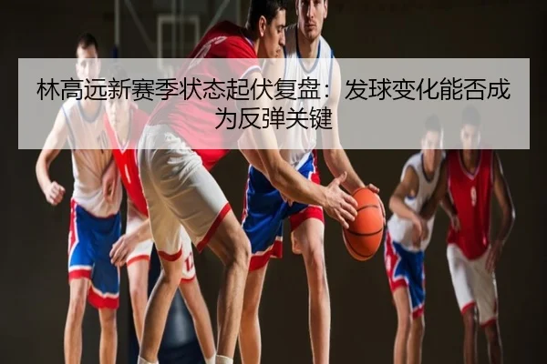 林高远新赛季状态起伏复盘：发球变化能否成为反弹关键