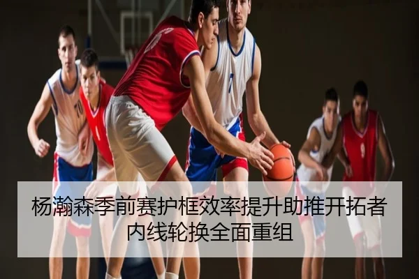 杨瀚森季前赛护框效率提升助推开拓者内线轮换全面重组
