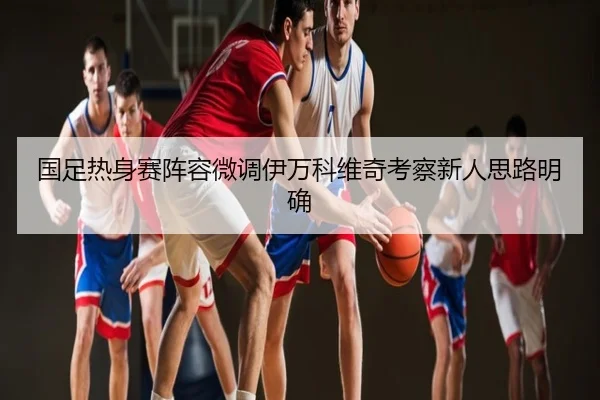 国足热身赛阵容微调伊万科维奇考察新人思路明确