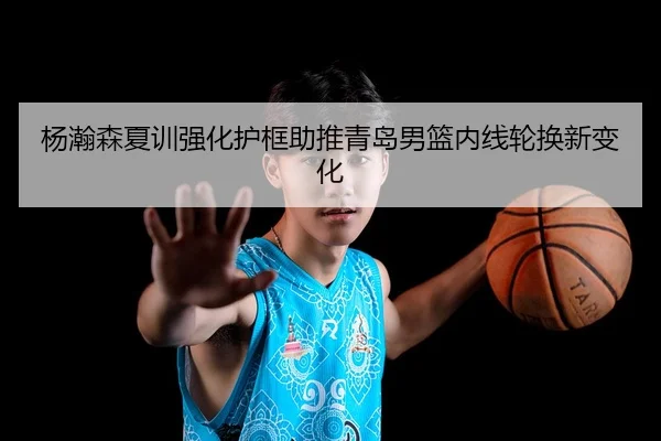 杨瀚森夏训强化护框助推青岛男篮内线轮换新变化