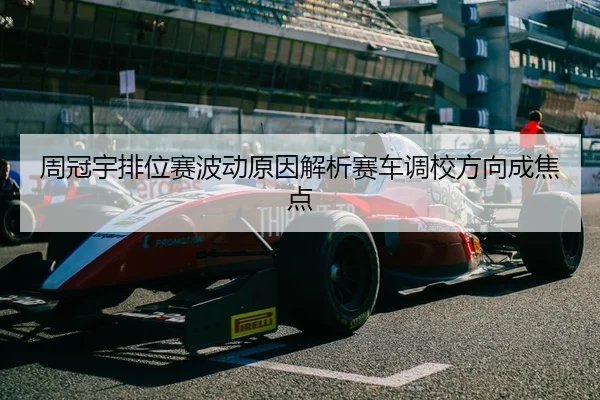 周冠宇排位赛波动原因解析赛车调校方向成焦点