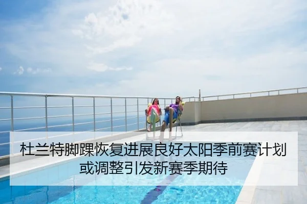 杜兰特脚踝恢复进展良好太阳季前赛计划或调整引发新赛季期待
