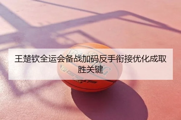王楚钦全运会备战加码反手衔接优化成取胜关键