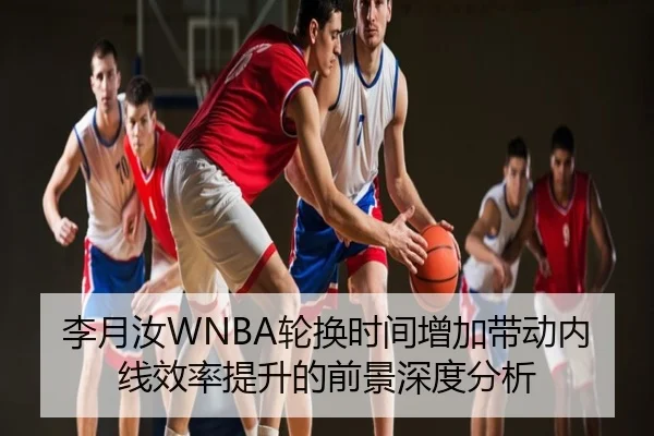 李月汝WNBA轮换时间增加带动内线效率提升的前景深度分析