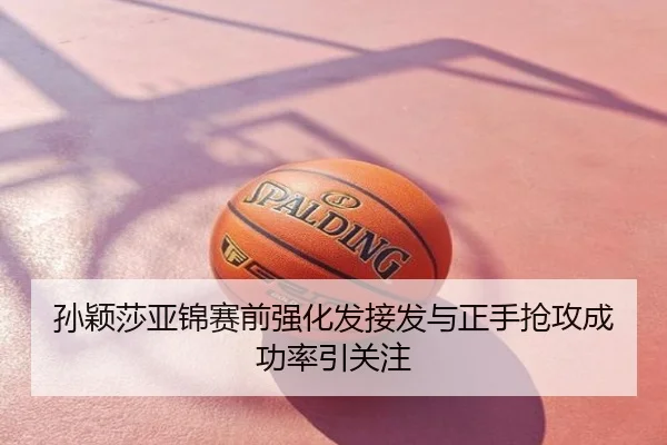 孙颖莎亚锦赛前强化发接发与正手抢攻成功率引关注