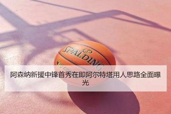 阿森纳新援中锋首秀在即阿尔特塔用人思路全面曝光