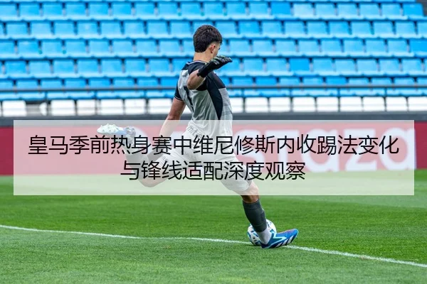 皇马季前热身赛中维尼修斯内收踢法变化与锋线适配深度观察